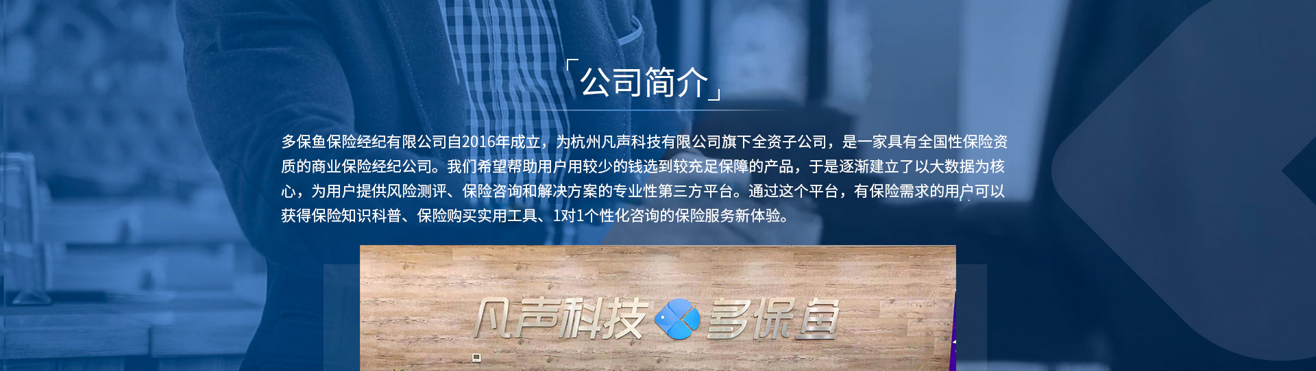 多保魚保險經(jīng)紀有限公司自2016年成立，為杭州凡聲科技有限公司旗下全資子公司，是一家具有全國性保險資質(zhì)的商業(yè)保險經(jīng)紀公司。我們希望幫助用戶用較少的錢選到較充足保障的產(chǎn)品，于是逐漸建立了以大數(shù)據(jù)為核心，為用戶提供風險測評、保險咨詢和解決方案的專業(yè)性第三方平臺。通過這個平臺，有保險需求的用戶可以獲得保險知識科普、保險購買實用工具、1對1個性化咨詢的保險服務新體驗。