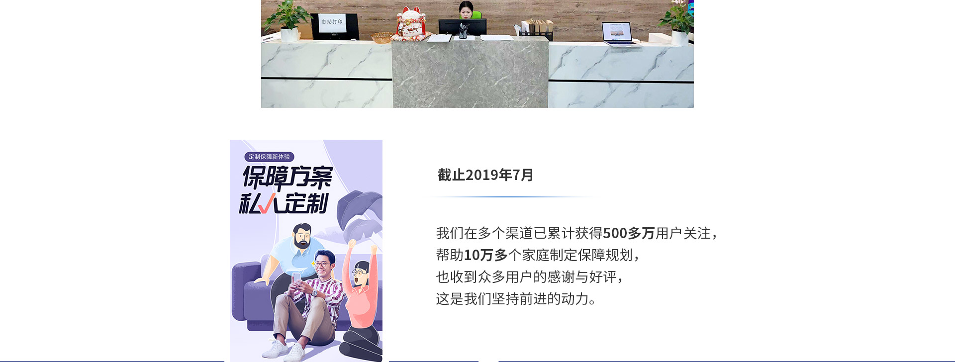 截止2019年7月，我們在多個渠道已累計獲得500多萬用戶關注，幫助10萬多個家庭制定保障規(guī)劃，也收到眾多用戶的感謝與好評，這是我們堅持前進的動力。